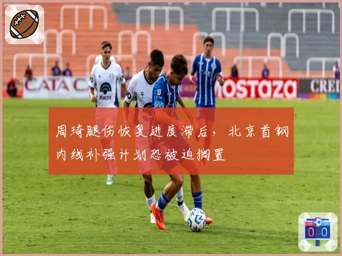 周琦腿伤恢复进度滞后，北京首钢内线补强计划恐被迫搁置