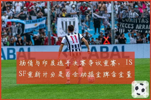 杨倩与印度选手决赛争议重赛,ISSF重新计分是否会动摇金牌含金量?