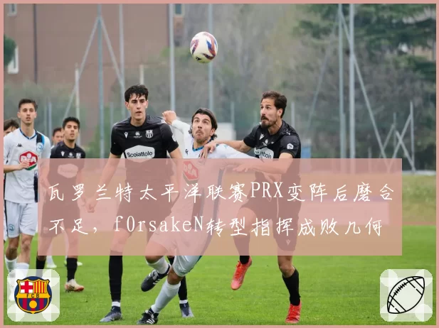瓦罗兰特太平洋联赛PRX变阵后磨合不足,f0rsakeN转型指挥成败几何?
