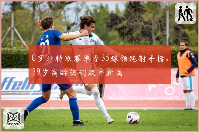 C罗沙特联赛单季35球领跑射手榜，39岁高龄仍创效率新高