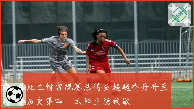 杜兰特常规赛总得分超越乔丹升至历史第四，太阳主场致敬