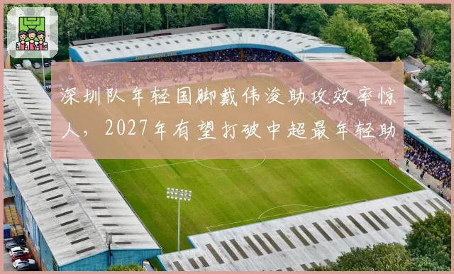 深圳队年轻国脚戴伟浚助攻效率惊人，2027年有望打破中超最年轻助攻上双纪录