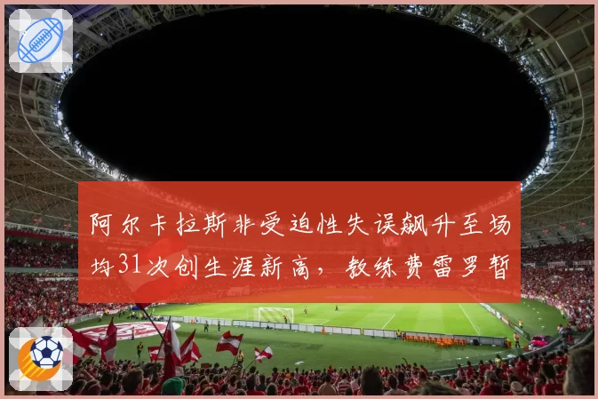 阿尔卡拉斯非受迫性失误飙升至场均31次创生涯新高，教练费雷罗暂停训练紧急心理干预