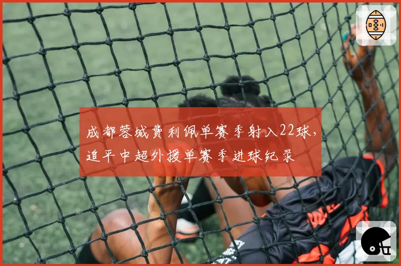 成都蓉城费利佩单赛季射入22球,追平中超外援单赛季进球纪录