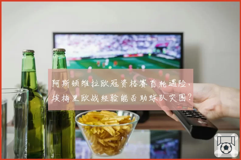 阿斯顿维拉欧冠资格赛首轮遇险，埃梅里欧战经验能否助球队突围？