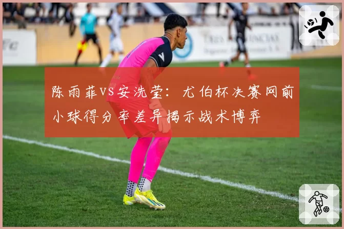陈雨菲vs安洗莹:尤伯杯决赛网前小球得分率差异揭示战术博弈