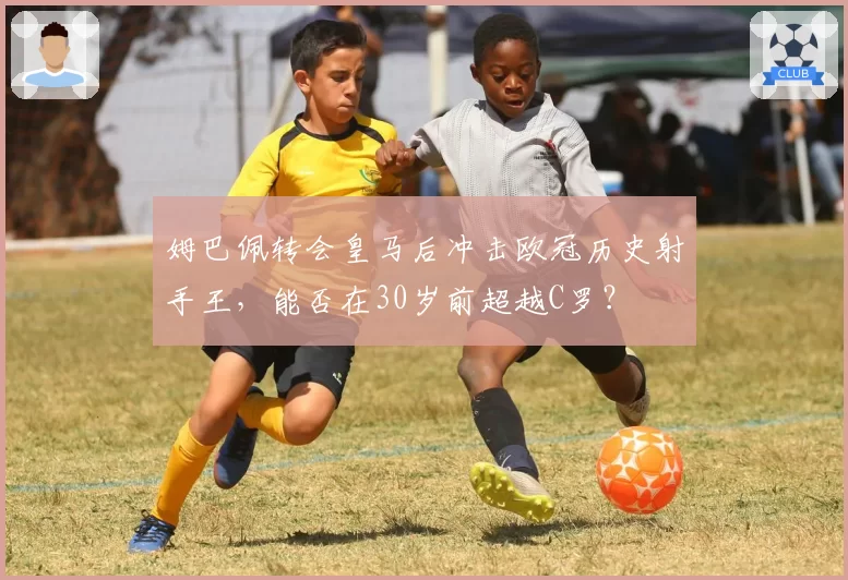 姆巴佩转会皇马后冲击欧冠历史射手王，能否在30岁前超越C罗？
