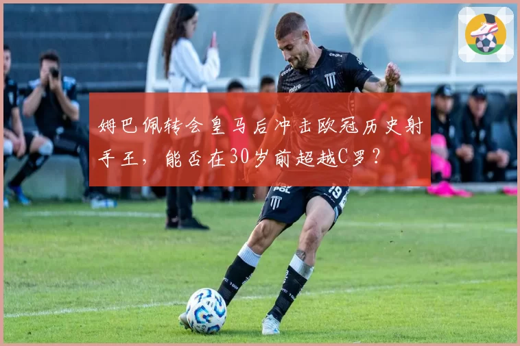 姆巴佩转会皇马后冲击欧冠历史射手王,能否在30岁前超越C罗?