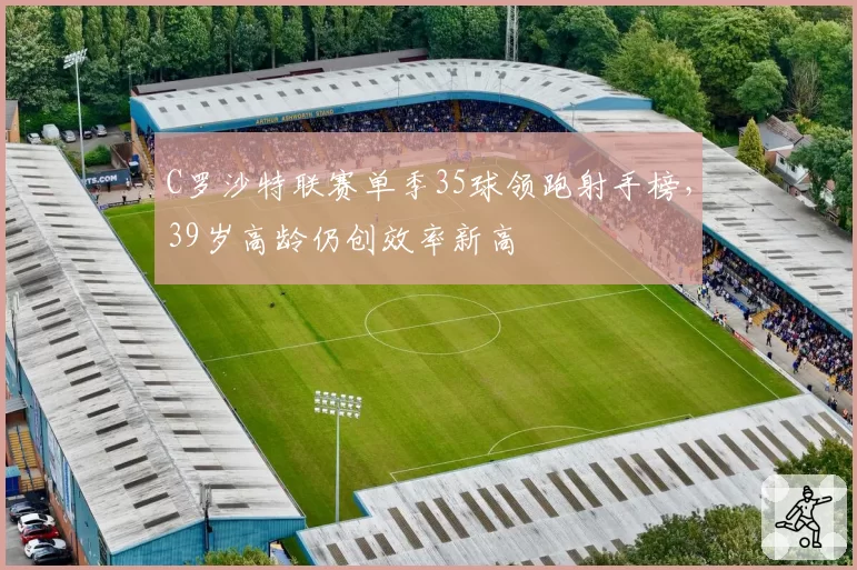 C罗沙特联赛单季35球领跑射手榜，39岁高龄仍创效率新高