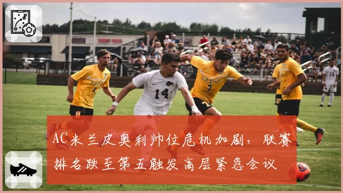 AC米兰皮奥利帅位危机加剧,联赛排名跌至第五触发高层紧急会议