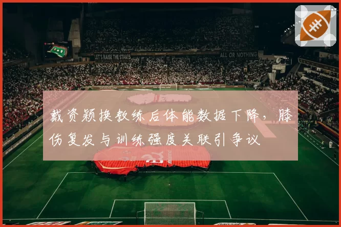 戴资颖换教练后体能数据下降,膝伤复发与训练强度关联引争议