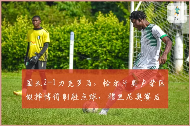国米2-1力克罗马,恰尔汗奥卢禁区假摔博得制胜点球,穆里尼奥赛后拒绝与裁判握手__br_