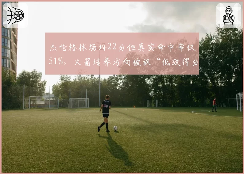 杰伦格林场均22分但真实命中率仅51%,火箭培养方向被讽“低效得分手”