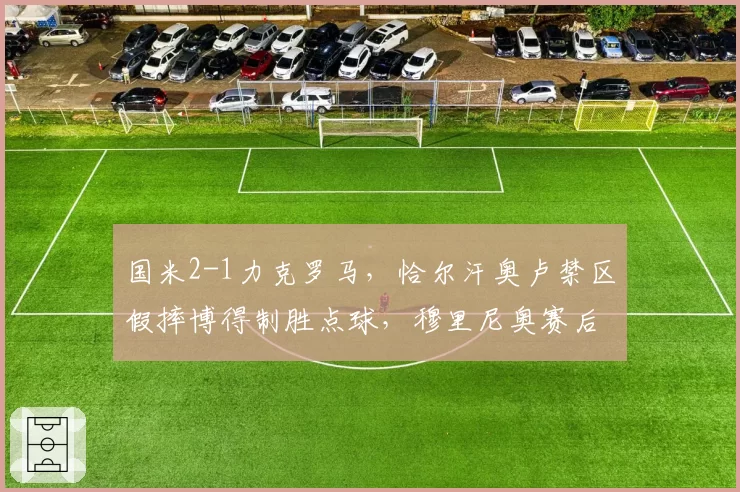 国米2-1力克罗马，恰尔汗奥卢禁区假摔博得制胜点球，穆里尼奥赛后拒绝与裁判握手__br_