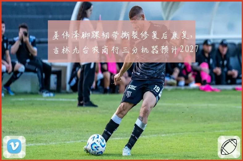 姜伟泽脚踝韧带撕裂修复后康复，吉林九台农商行三分机器预计2027年2月回归