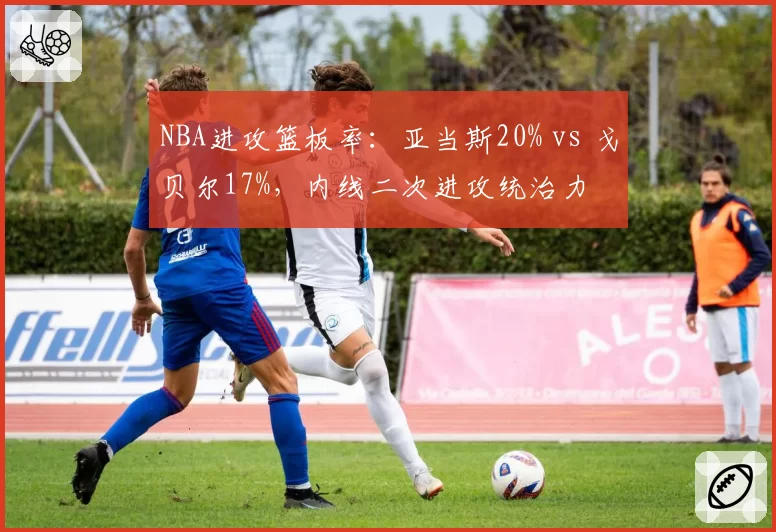 NBA进攻篮板率：亚当斯20% vs 戈贝尔17%，内线二次进攻统治力