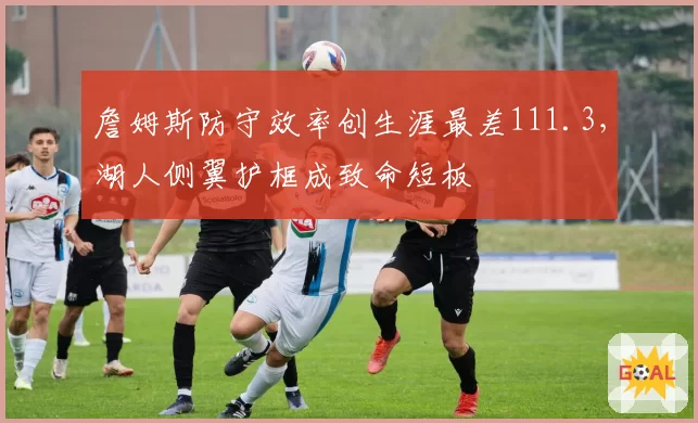 詹姆斯防守效率创生涯最差111.3,湖人侧翼护框成致命短板
