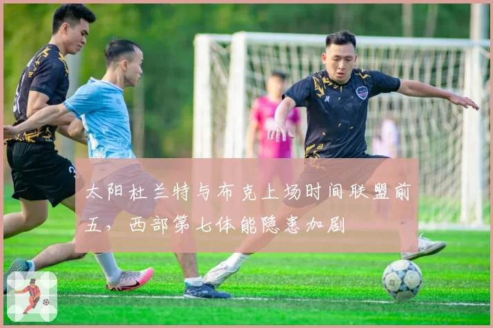 太阳杜兰特与布克上场时间联盟前五，西部第七体能隐患加剧