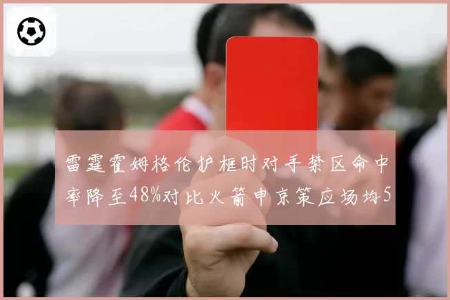 雷霆霍姆格伦护框时对手禁区命中率降至48%对比火箭申京策应场均5助攻，重建球队内线配置影响未来上限