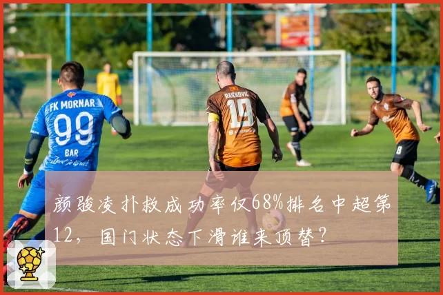 颜骏凌扑救成功率仅68%排名中超第12,国门状态下滑谁来顶替?
