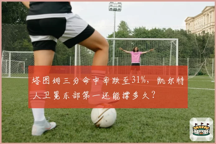 塔图姆三分命中率跌至31%,凯尔特人卫冕东部第一还能撑多久?