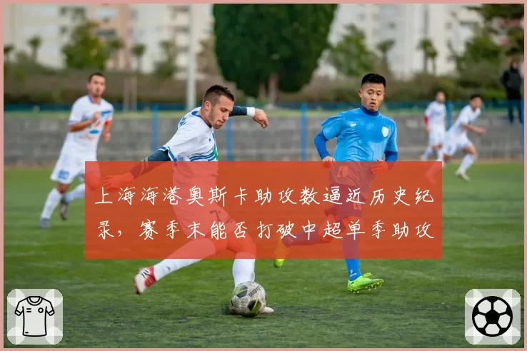 上海海港奥斯卡助攻数逼近历史纪录，赛季末能否打破中超单季助攻王壁垒？
