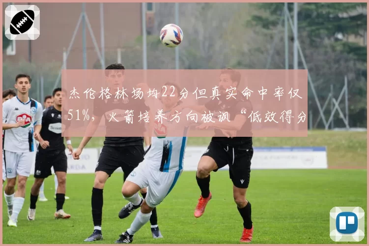 杰伦格林场均22分但真实命中率仅51%，火箭培养方向被讽“低效得分手”