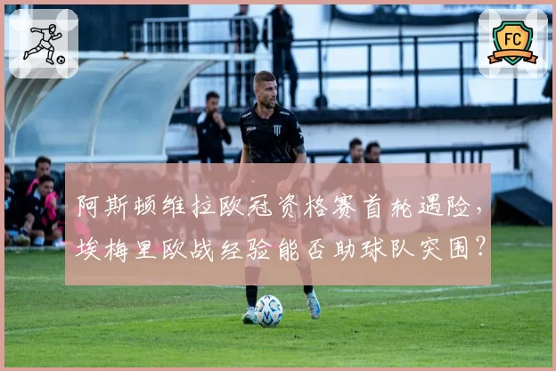 阿斯顿维拉欧冠资格赛首轮遇险，埃梅里欧战经验能否助球队突围？