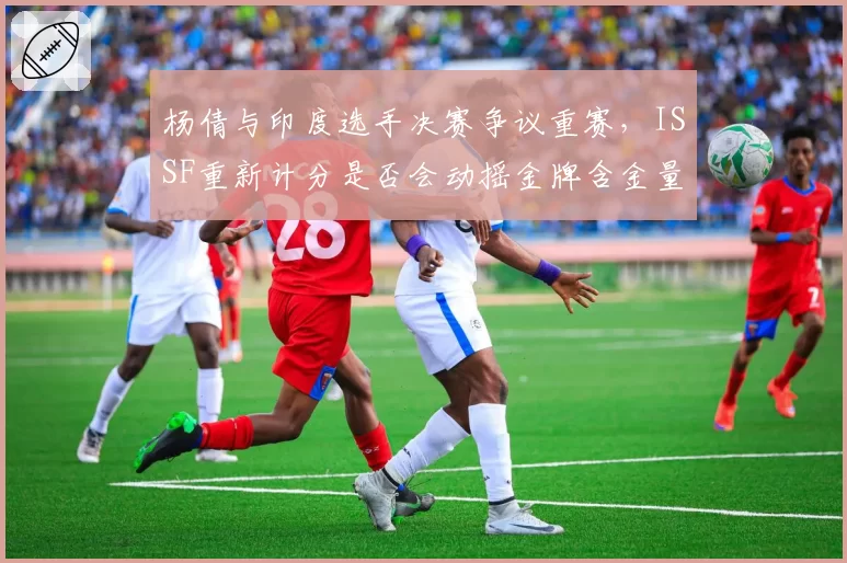 杨倩与印度选手决赛争议重赛,ISSF重新计分是否会动摇金牌含金量?