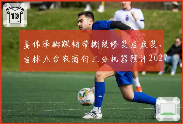姜伟泽脚踝韧带撕裂修复后康复，吉林九台农商行三分机器预计2027年2月回归