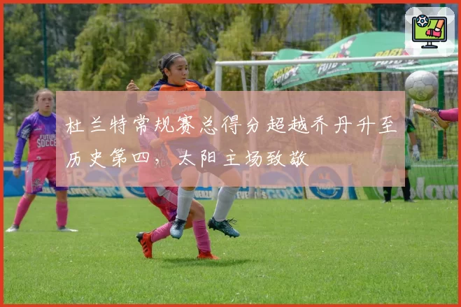 杜兰特常规赛总得分超越乔丹升至历史第四,太阳主场致敬
