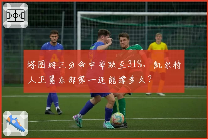 塔图姆三分命中率跌至31%，凯尔特人卫冕东部第一还能撑多久？